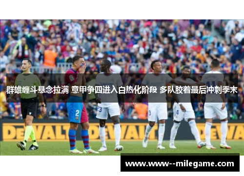 群雄缠斗悬念拉满 意甲争四进入白热化阶段 多队胶着最后冲刺季末